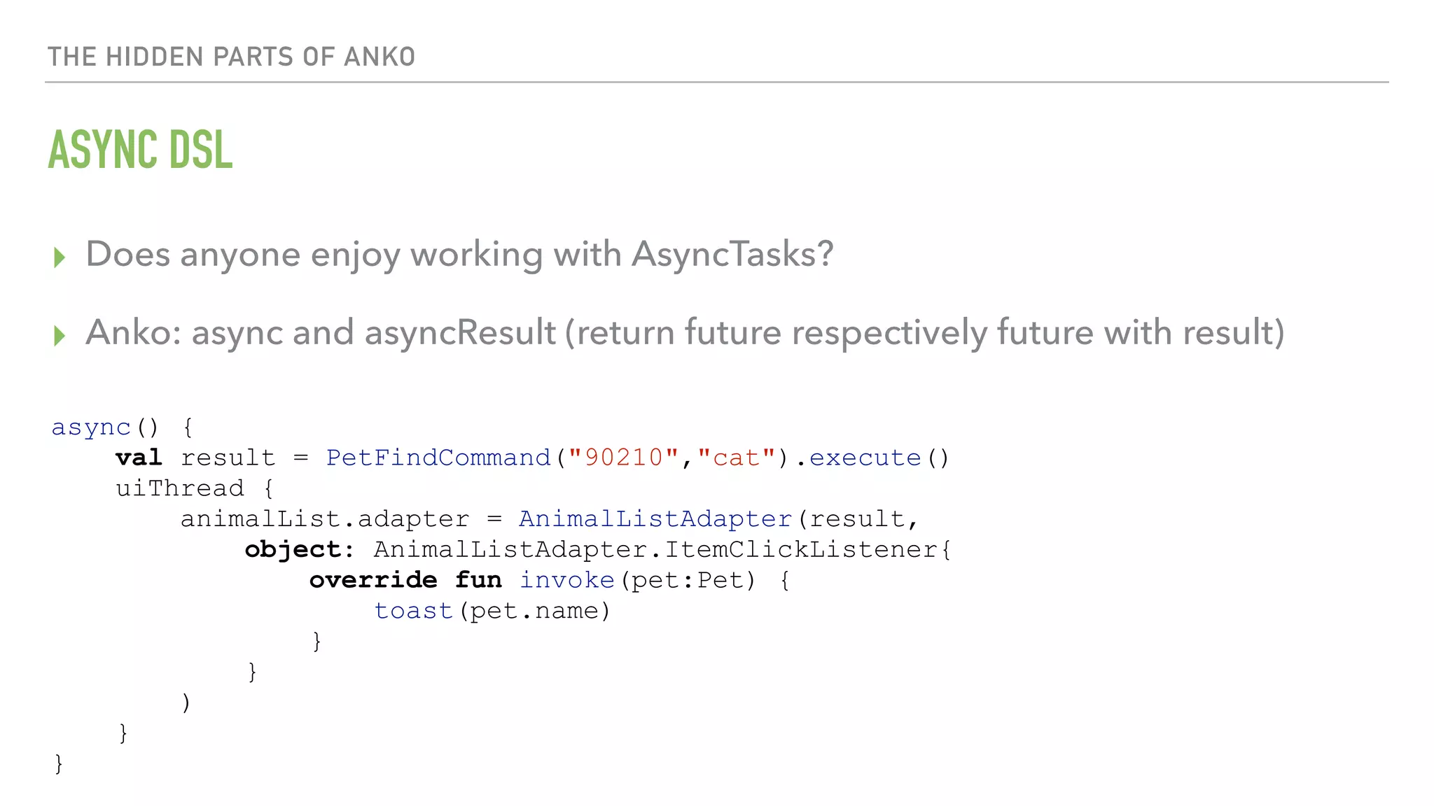 THE HIDDEN PARTS OF ANKO ASYNC DSL ▸ Does anyone enjoy working with AsyncTasks? ▸ Anko: async and asyncResult (return future respectively future with result) async() { val result = PetFindCommand("90210","cat").execute() uiThread { animalList.adapter = AnimalListAdapter(result, object: AnimalListAdapter.ItemClickListener{ override fun invoke(pet:Pet) { toast(pet.name) } } ) } } 