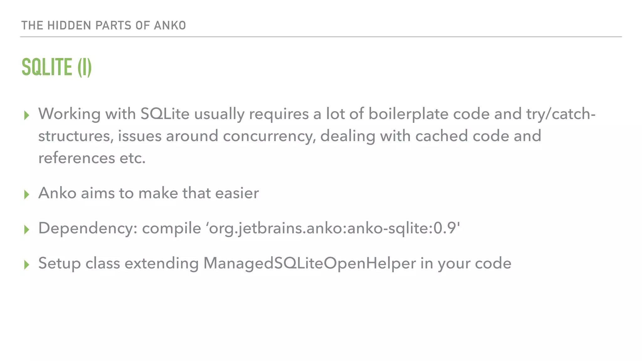 THE HIDDEN PARTS OF ANKO SQLITE (I) ▸ Working with SQLite usually requires a lot of boilerplate code and try/catch- structures, issues around concurrency, dealing with cached code and references etc. ▸ Anko aims to make that easier ▸ Dependency: compile ‘org.jetbrains.anko:anko-sqlite:0.9' ▸ Setup class extending ManagedSQLiteOpenHelper in your code 