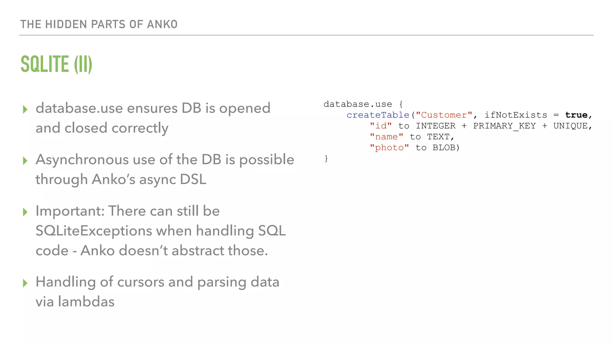 THE HIDDEN PARTS OF ANKO SQLITE (II) ▸ database.use ensures DB is opened and closed correctly ▸ Asynchronous use of the DB is possible through Anko’s async DSL ▸ Important: There can still be SQLiteExceptions when handling SQL code - Anko doesn’t abstract those. ▸ Handling of cursors and parsing data via lambdas database.use { createTable("Customer", ifNotExists = true, "id" to INTEGER + PRIMARY_KEY + UNIQUE, "name" to TEXT, "photo" to BLOB) } 