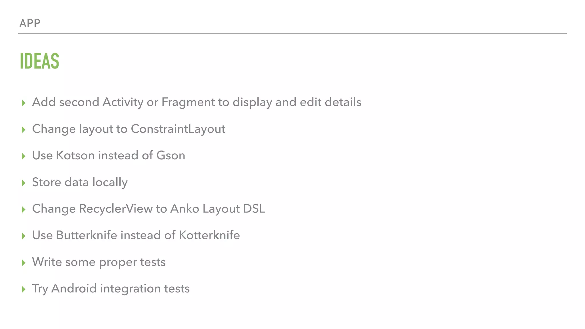 APP IDEAS ▸ Add second Activity or Fragment to display and edit details ▸ Change layout to ConstraintLayout ▸ Use Kotson instead of Gson ▸ Store data locally ▸ Change RecyclerView to Anko Layout DSL ▸ Use Butterknife instead of Kotterknife ▸ Write some proper tests ▸ Try Android integration tests 