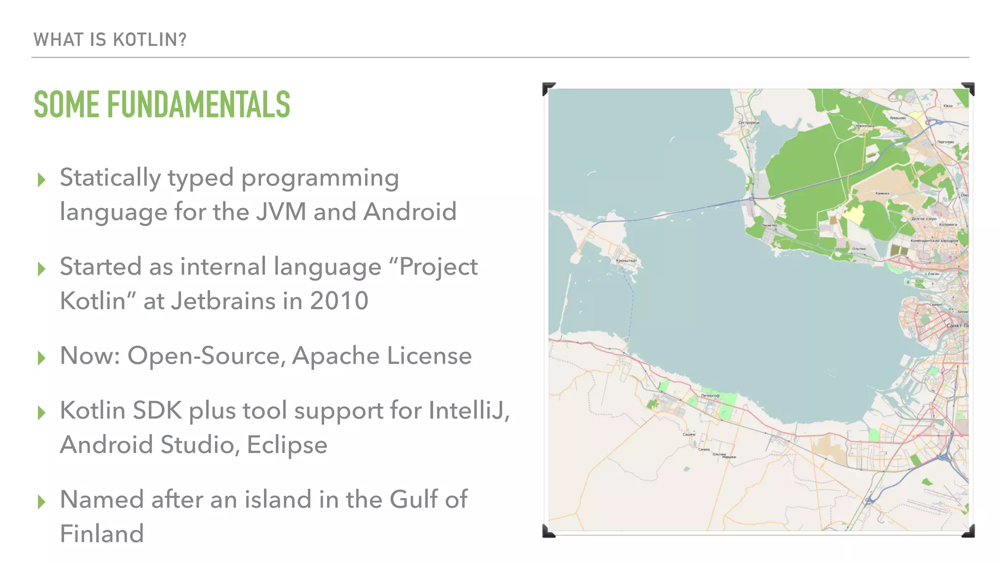 WHAT IS KOTLIN? SOME FUNDAMENTALS ▸ Statically typed programming language for the JVM and Android ▸ Started as internal language “Project Kotlin” at Jetbrains in 2010 ▸ Now: Open-Source, Apache License ▸ Kotlin SDK plus tool support for IntelliJ, Android Studio, Eclipse ▸ Named after an island in the Gulf of Finland 