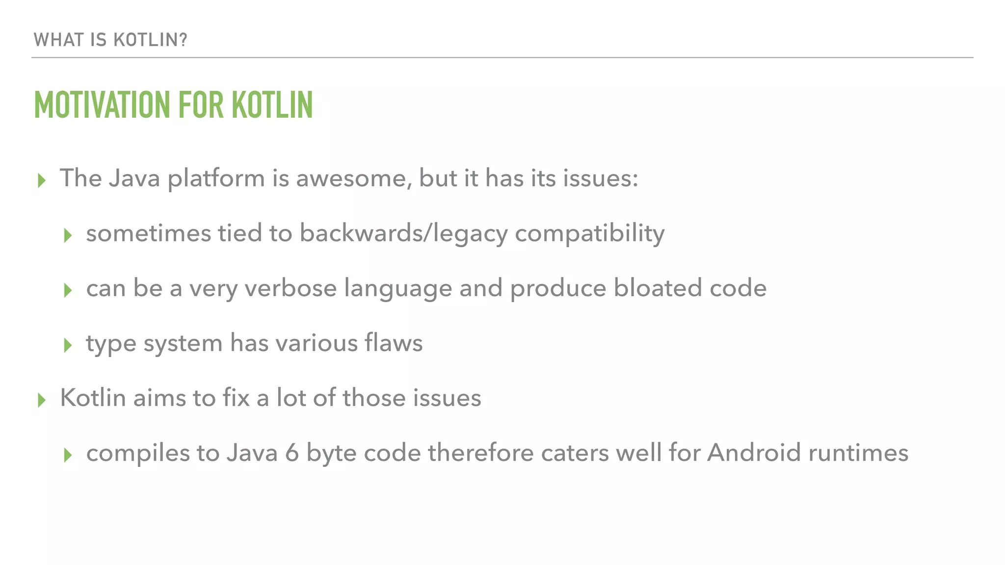 WHAT IS KOTLIN? MOTIVATION FOR KOTLIN ▸ The Java platform is awesome, but it has its issues: ▸ sometimes tied to backwards/legacy compatibility ▸ can be a very verbose language and produce bloated code ▸ type system has various ﬂaws ▸ Kotlin aims to ﬁx a lot of those issues ▸ compiles to Java 6 byte code therefore caters well for Android runtimes 