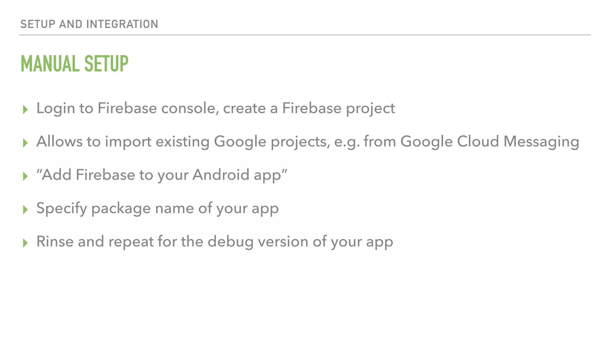 MANUAL SETUP ▸ Login to Firebase console, create a Firebase project ▸ Allows to import existing Google projects, e.g. from Google Cloud Messaging ▸ “Add Firebase to your Android app” ▸ Specify package name of your app ▸ Rinse and repeat for the debug version of your app SETUP AND INTEGRATION 