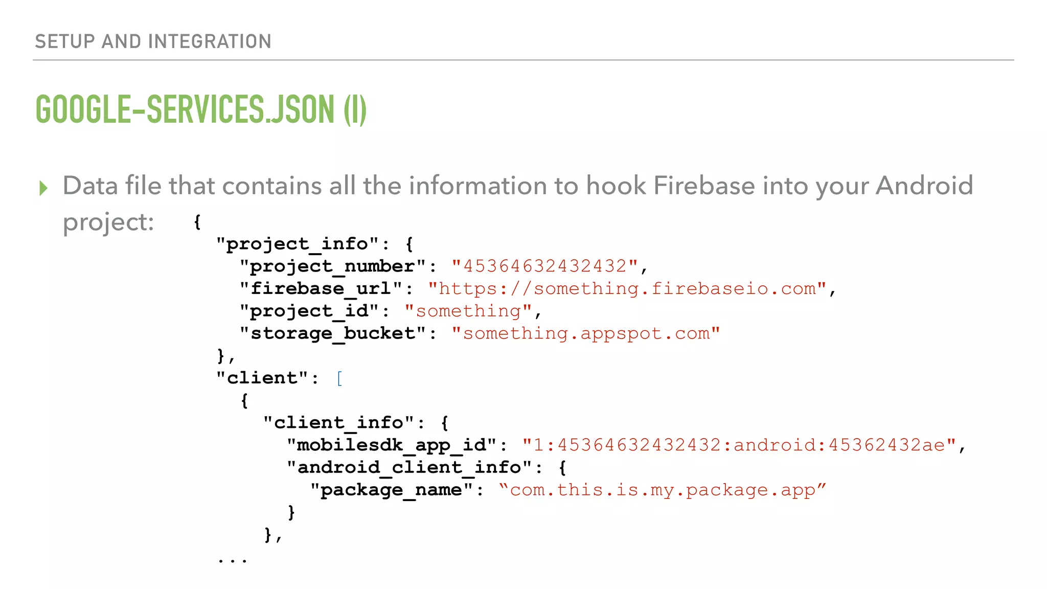 GOOGLE-SERVICES.JSON (I) ▸ Data ﬁle that contains all the information to hook Firebase into your Android project: SETUP AND INTEGRATION { "project_info": { "project_number": "45364632432432", "firebase_url": "https://something.firebaseio.com", "project_id": "something", "storage_bucket": "something.appspot.com" }, "client": [ { "client_info": { "mobilesdk_app_id": "1:45364632432432:android:45362432ae", "android_client_info": { "package_name": “com.this.is.my.package.app” } }, ... 