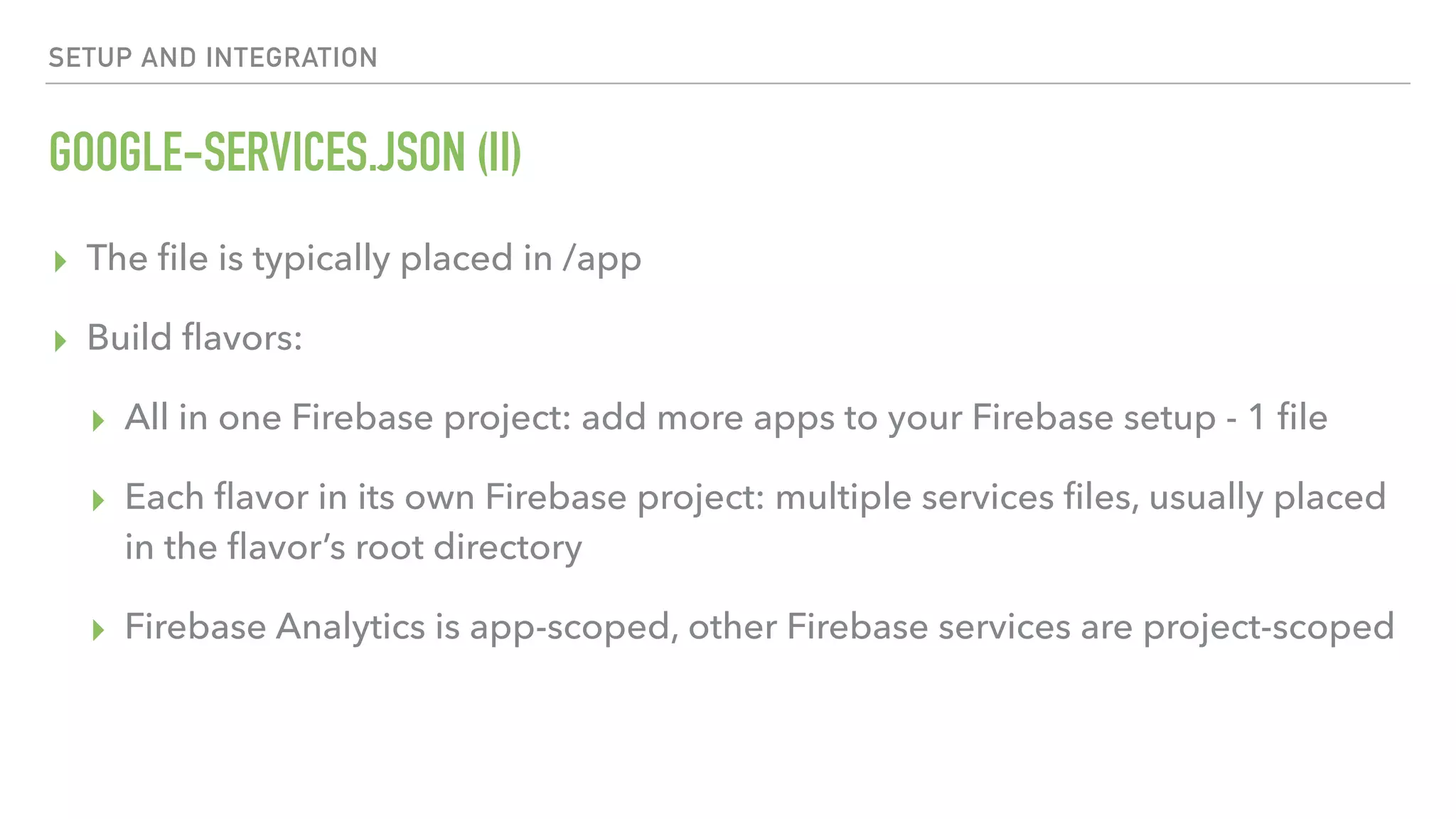 GOOGLE-SERVICES.JSON (II) ▸ The ﬁle is typically placed in /app ▸ Build ﬂavors: ▸ All in one Firebase project: add more apps to your Firebase setup - 1 ﬁle ▸ Each ﬂavor in its own Firebase project: multiple services ﬁles, usually placed in the ﬂavor’s root directory ▸ Firebase Analytics is app-scoped, other Firebase services are project-scoped SETUP AND INTEGRATION 