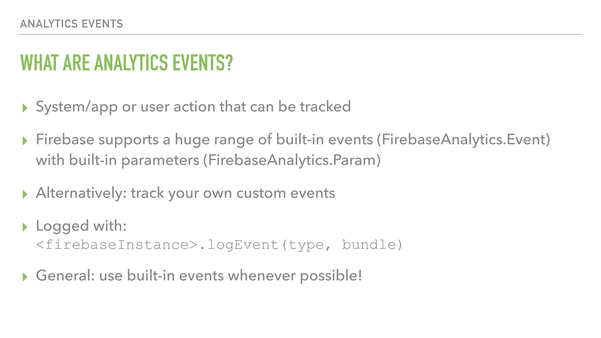 WHAT ARE ANALYTICS EVENTS? ▸ System/app or user action that can be tracked ▸ Firebase supports a huge range of built-in events (FirebaseAnalytics.Event) with built-in parameters (FirebaseAnalytics.Param) ▸ Alternatively: track your own custom events ▸ Logged with:  <firebaseInstance>.logEvent(type, bundle) ▸ General: use built-in events whenever possible! ANALYTICS EVENTS 