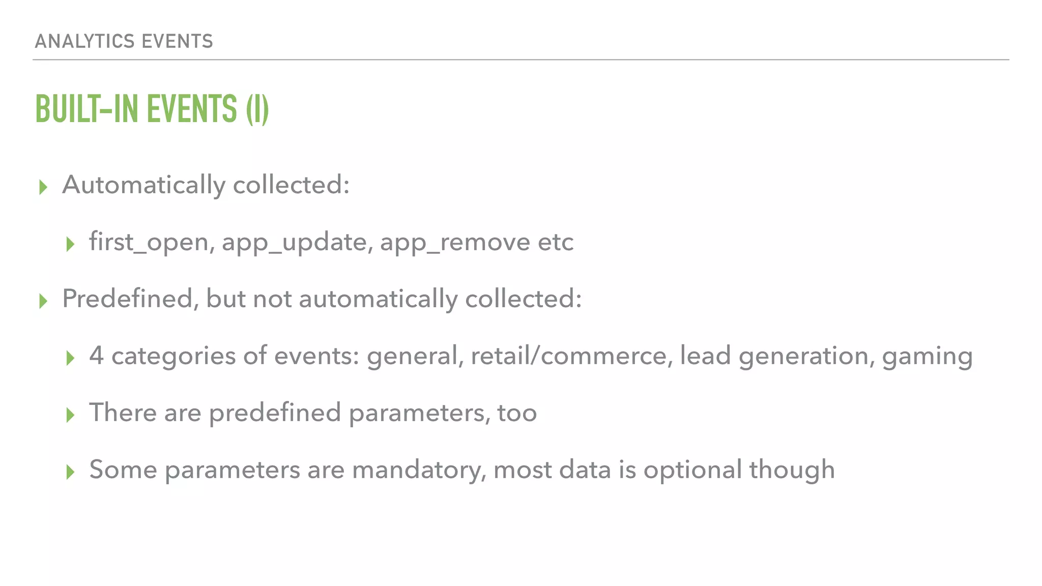 BUILT-IN EVENTS (I) ▸ Automatically collected: ▸ ﬁrst_open, app_update, app_remove etc ▸ Predeﬁned, but not automatically collected: ▸ 4 categories of events: general, retail/commerce, lead generation, gaming ▸ There are predeﬁned parameters, too ▸ Some parameters are mandatory, most data is optional though ANALYTICS EVENTS 