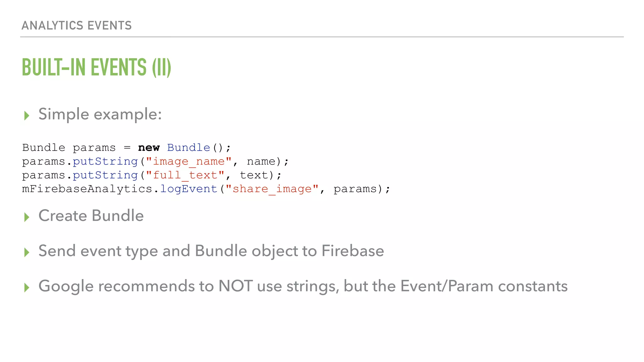 BUILT-IN EVENTS (II) ▸ Simple example:      ▸ Create Bundle ▸ Send event type and Bundle object to Firebase ▸ Google recommends to NOT use strings, but the Event/Param constants ANALYTICS EVENTS Bundle params = new Bundle(); params.putString("image_name", name); params.putString("full_text", text); mFirebaseAnalytics.logEvent("share_image", params); 