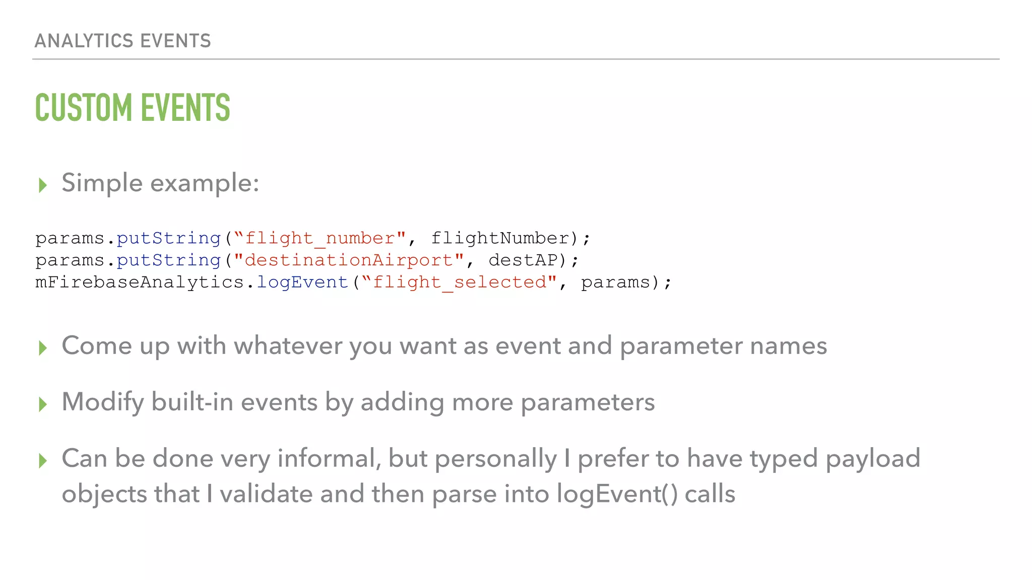 CUSTOM EVENTS ▸ Simple example:      ▸ Come up with whatever you want as event and parameter names ▸ Modify built-in events by adding more parameters ▸ Can be done very informal, but personally I prefer to have typed payload objects that I validate and then parse into logEvent() calls ANALYTICS EVENTS params.putString(“flight_number", flightNumber); params.putString("destinationAirport", destAP); mFirebaseAnalytics.logEvent(“flight_selected", params); 