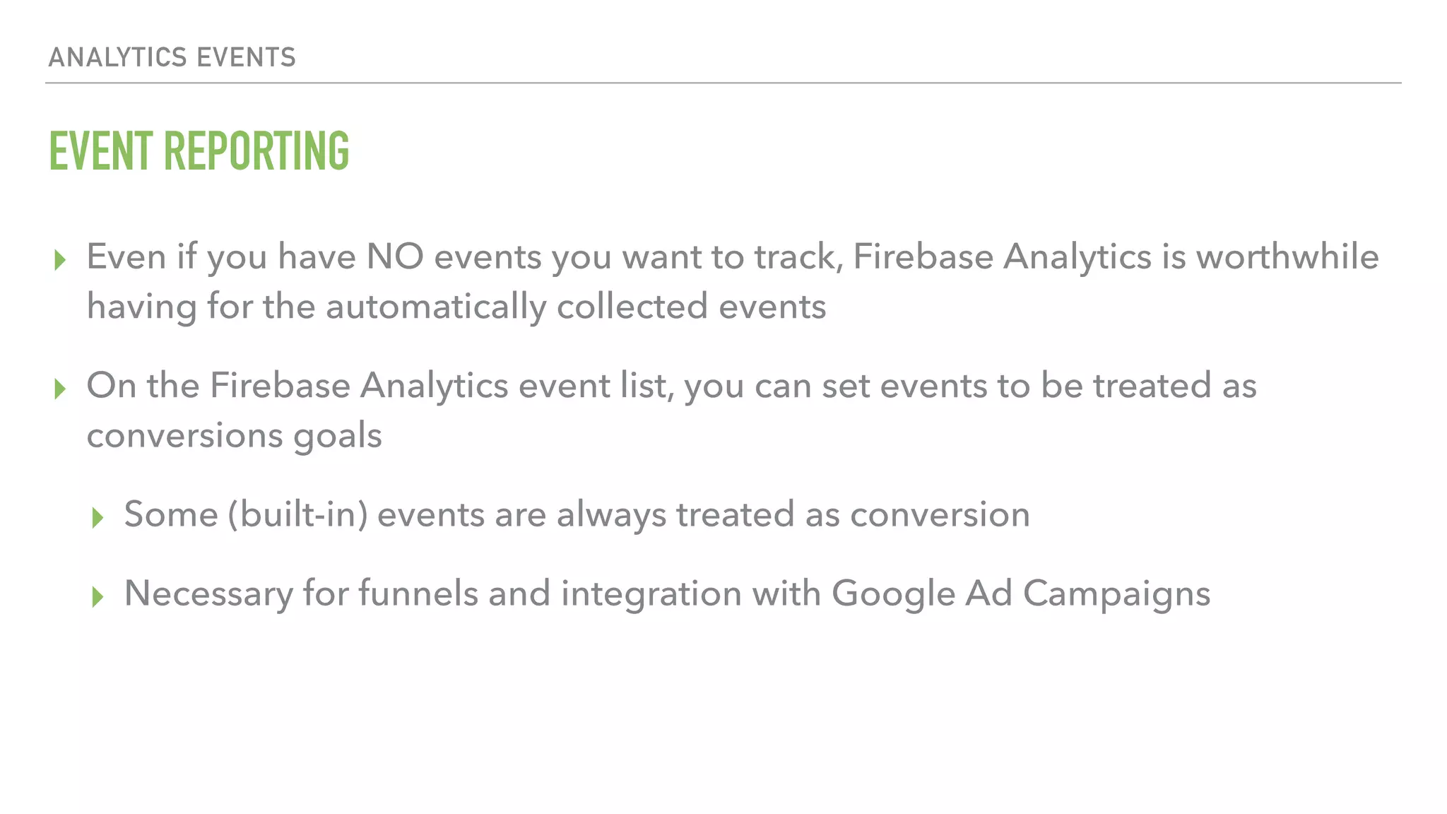 EVENT REPORTING ▸ Even if you have NO events you want to track, Firebase Analytics is worthwhile having for the automatically collected events ▸ On the Firebase Analytics event list, you can set events to be treated as conversions goals ▸ Some (built-in) events are always treated as conversion ▸ Necessary for funnels and integration with Google Ad Campaigns ANALYTICS EVENTS 