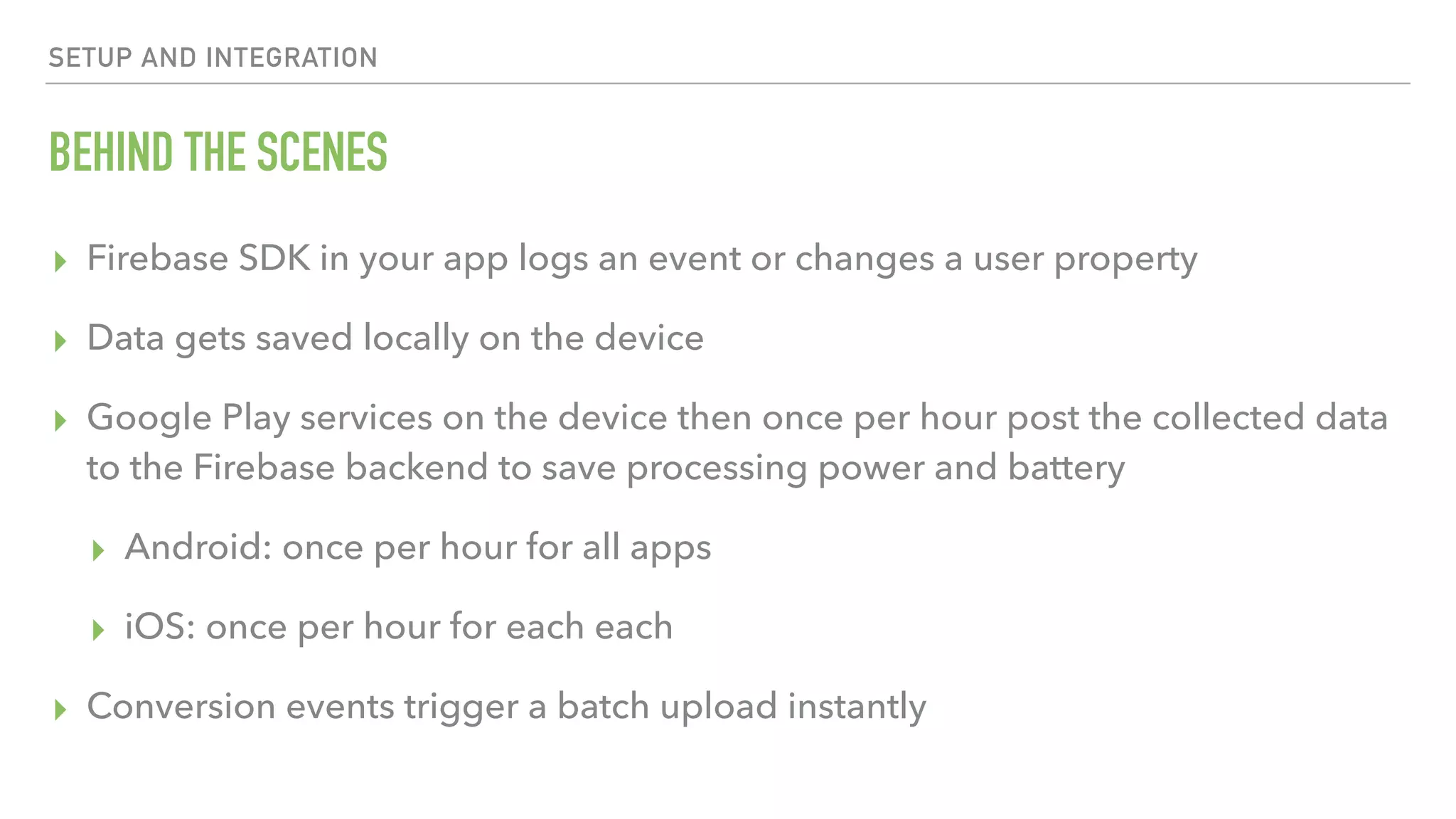 BEHIND THE SCENES ▸ Firebase SDK in your app logs an event or changes a user property ▸ Data gets saved locally on the device ▸ Google Play services on the device then once per hour post the collected data to the Firebase backend to save processing power and battery ▸ Android: once per hour for all apps ▸ iOS: once per hour for each each ▸ Conversion events trigger a batch upload instantly SETUP AND INTEGRATION 