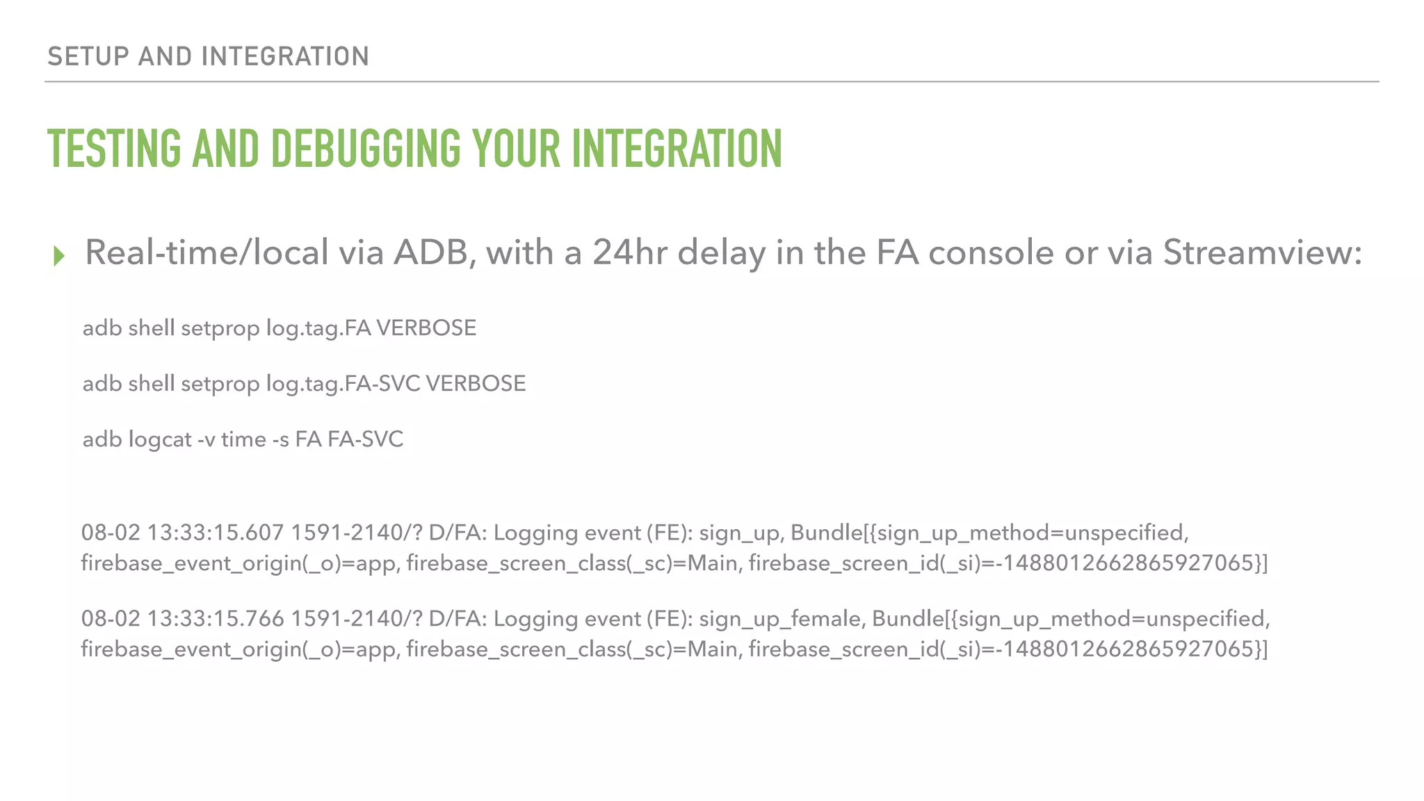 TESTING AND DEBUGGING YOUR INTEGRATION ▸ Real-time/local via ADB, with a 24hr delay in the FA console or via Streamview: SETUP AND INTEGRATION 08-02 13:33:15.607 1591-2140/? D/FA: Logging event (FE): sign_up, Bundle[{sign_up_method=unspeciﬁed, ﬁrebase_event_origin(_o)=app, ﬁrebase_screen_class(_sc)=Main, ﬁrebase_screen_id(_si)=-1488012662865927065}] 08-02 13:33:15.766 1591-2140/? D/FA: Logging event (FE): sign_up_female, Bundle[{sign_up_method=unspeciﬁed, ﬁrebase_event_origin(_o)=app, ﬁrebase_screen_class(_sc)=Main, ﬁrebase_screen_id(_si)=-1488012662865927065}] adb shell setprop log.tag.FA VERBOSE adb shell setprop log.tag.FA-SVC VERBOSE adb logcat -v time -s FA FA-SVC 