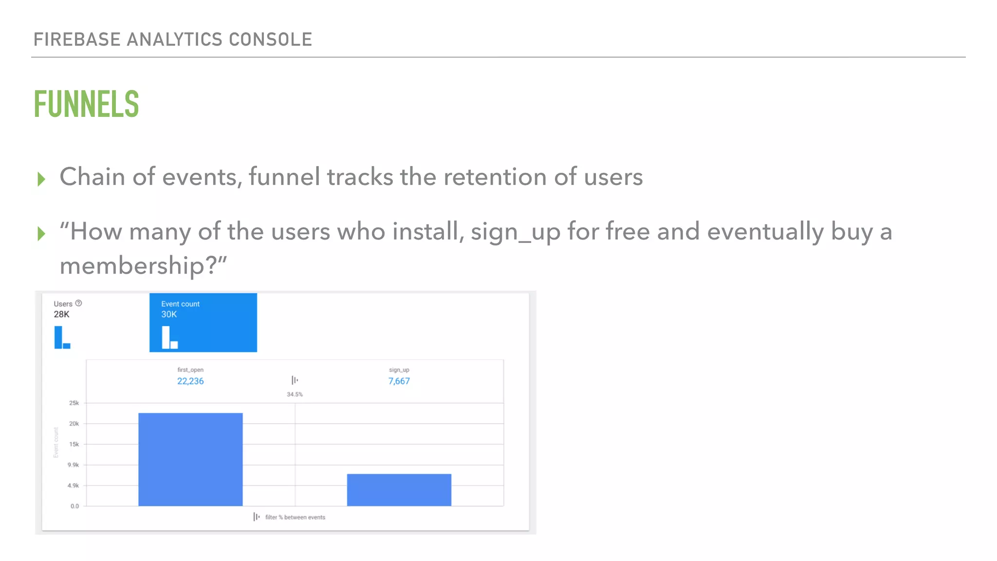 FUNNELS FIREBASE ANALYTICS CONSOLE ▸ Chain of events, funnel tracks the retention of users ▸ “How many of the users who install, sign_up for free and eventually buy a membership?” 