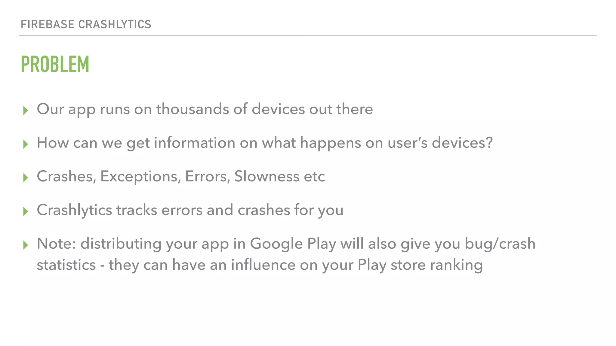 FIREBASE CRASHLYTICS PROBLEM ▸ Our app runs on thousands of devices out there ▸ How can we get information on what happens on user’s devices? ▸ Crashes, Exceptions, Errors, Slowness etc ▸ Crashlytics tracks errors and crashes for you ▸ Note: distributing your app in Google Play will also give you bug/crash statistics - they can have an inﬂuence on your Play store ranking 