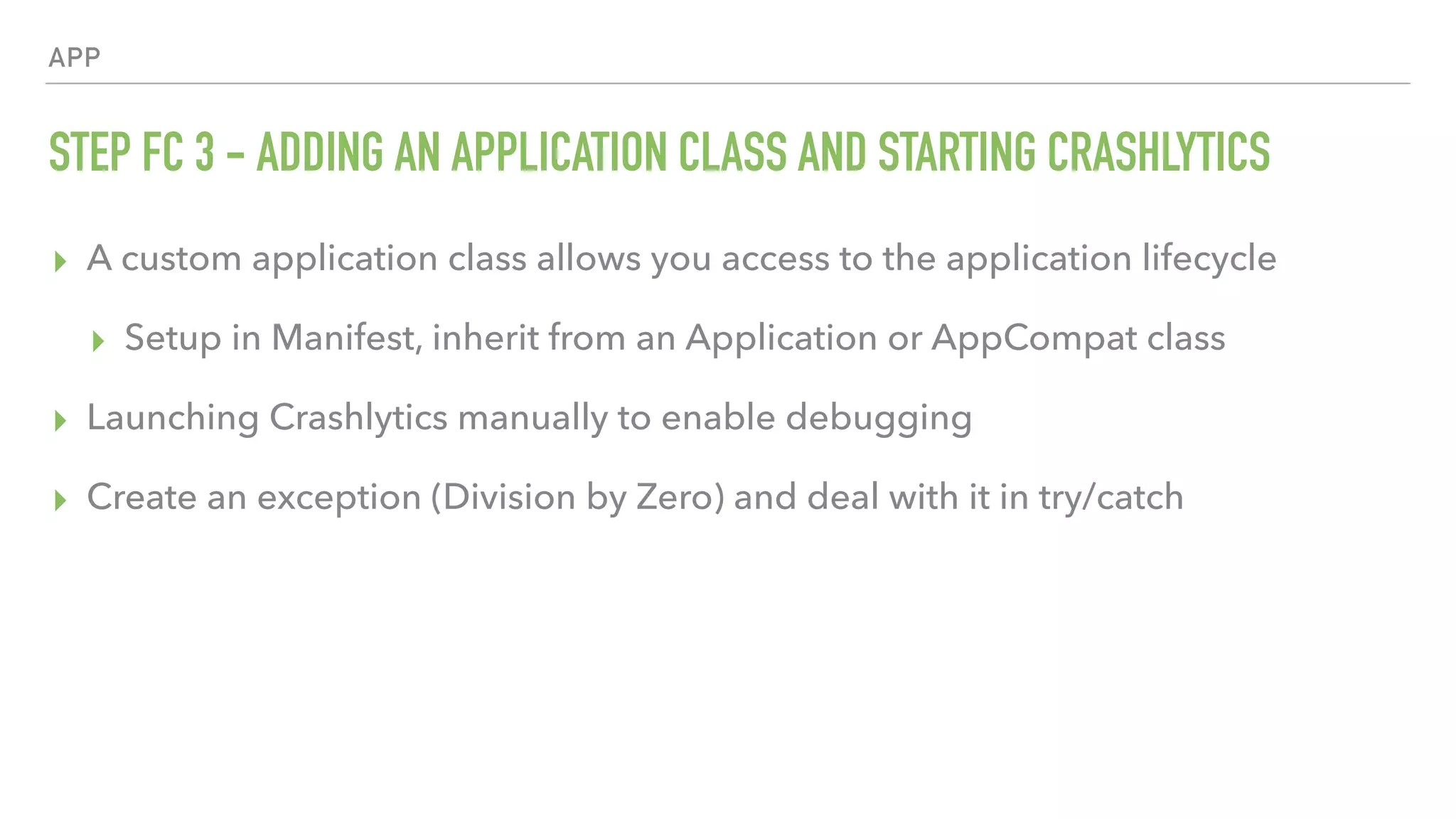 APP STEP FC 3 - ADDING AN APPLICATION CLASS AND STARTING CRASHLYTICS ▸ A custom application class allows you access to the application lifecycle ▸ Setup in Manifest, inherit from an Application or AppCompat class ▸ Launching Crashlytics manually to enable debugging ▸ Create an exception (Division by Zero) and deal with it in try/catch 