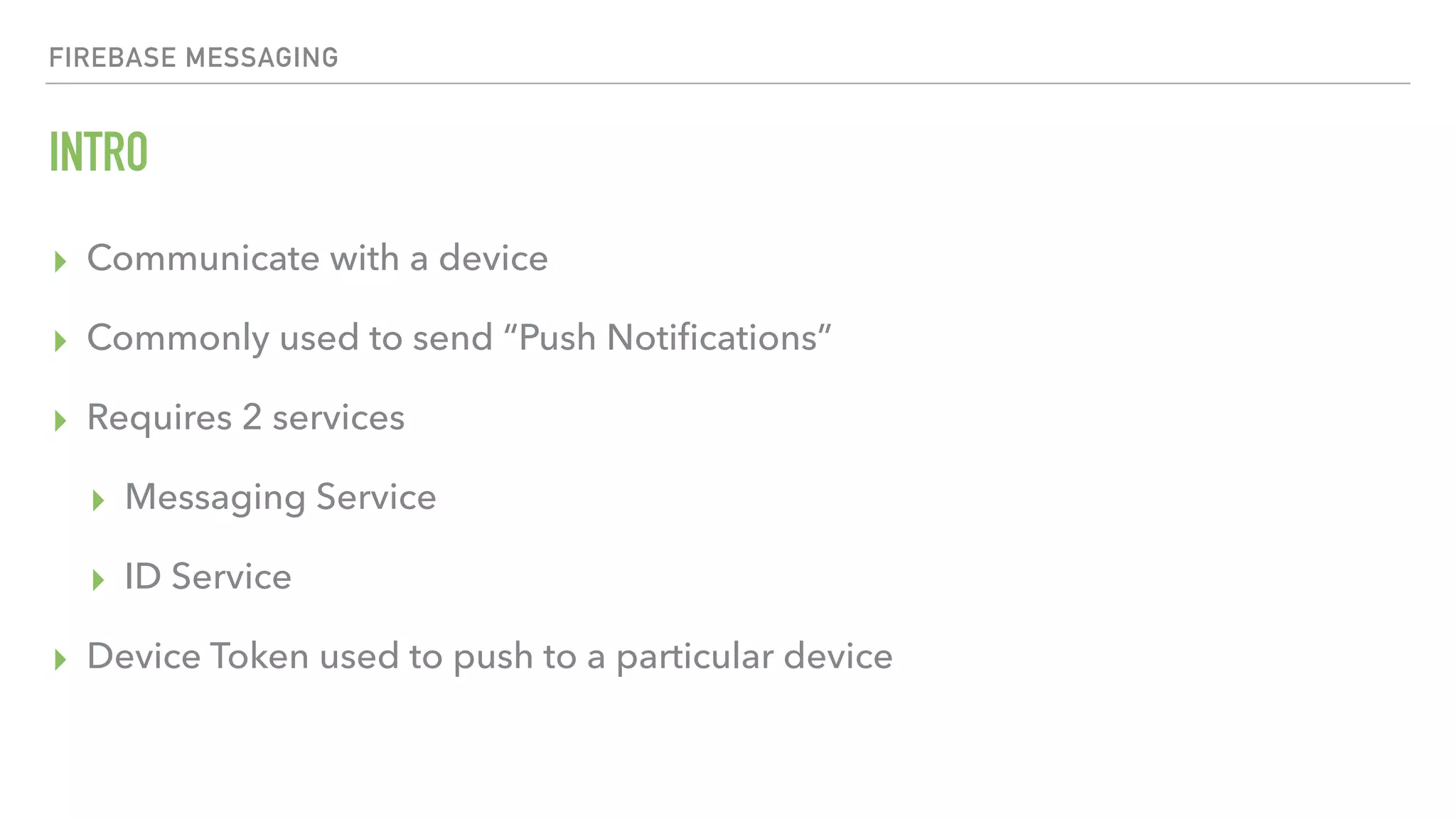 FIREBASE MESSAGING INTRO ▸ Communicate with a device ▸ Commonly used to send “Push Notiﬁcations” ▸ Requires 2 services ▸ Messaging Service ▸ ID Service ▸ Device Token used to push to a particular device 