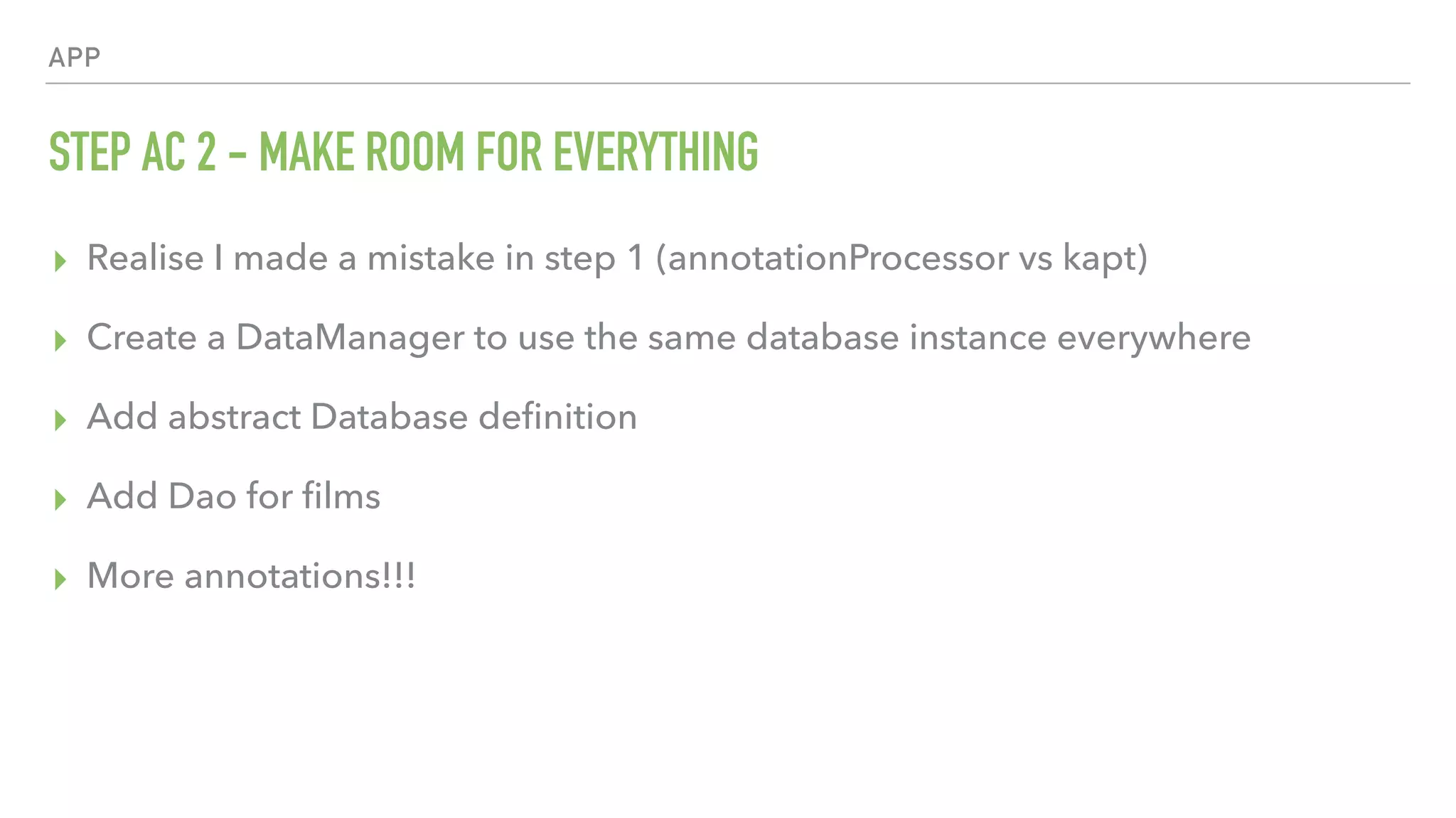 APP STEP AC 2 - MAKE ROOM FOR EVERYTHING ▸ Realise I made a mistake in step 1 (annotationProcessor vs kapt) ▸ Create a DataManager to use the same database instance everywhere ▸ Add abstract Database deﬁnition ▸ Add Dao for ﬁlms ▸ More annotations!!! 