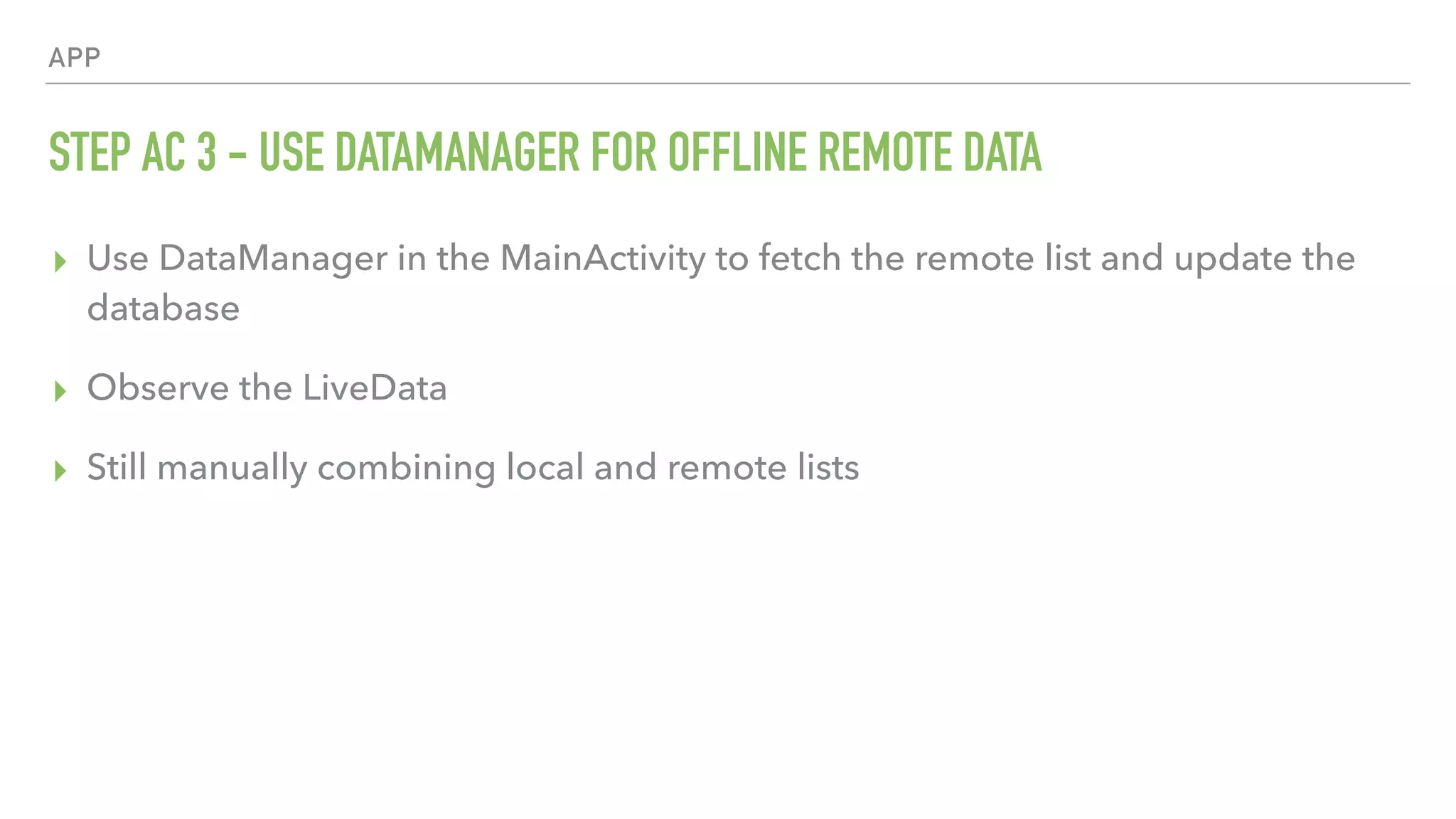 APP STEP AC 3 - USE DATAMANAGER FOR OFFLINE REMOTE DATA ▸ Use DataManager in the MainActivity to fetch the remote list and update the database ▸ Observe the LiveData ▸ Still manually combining local and remote lists 