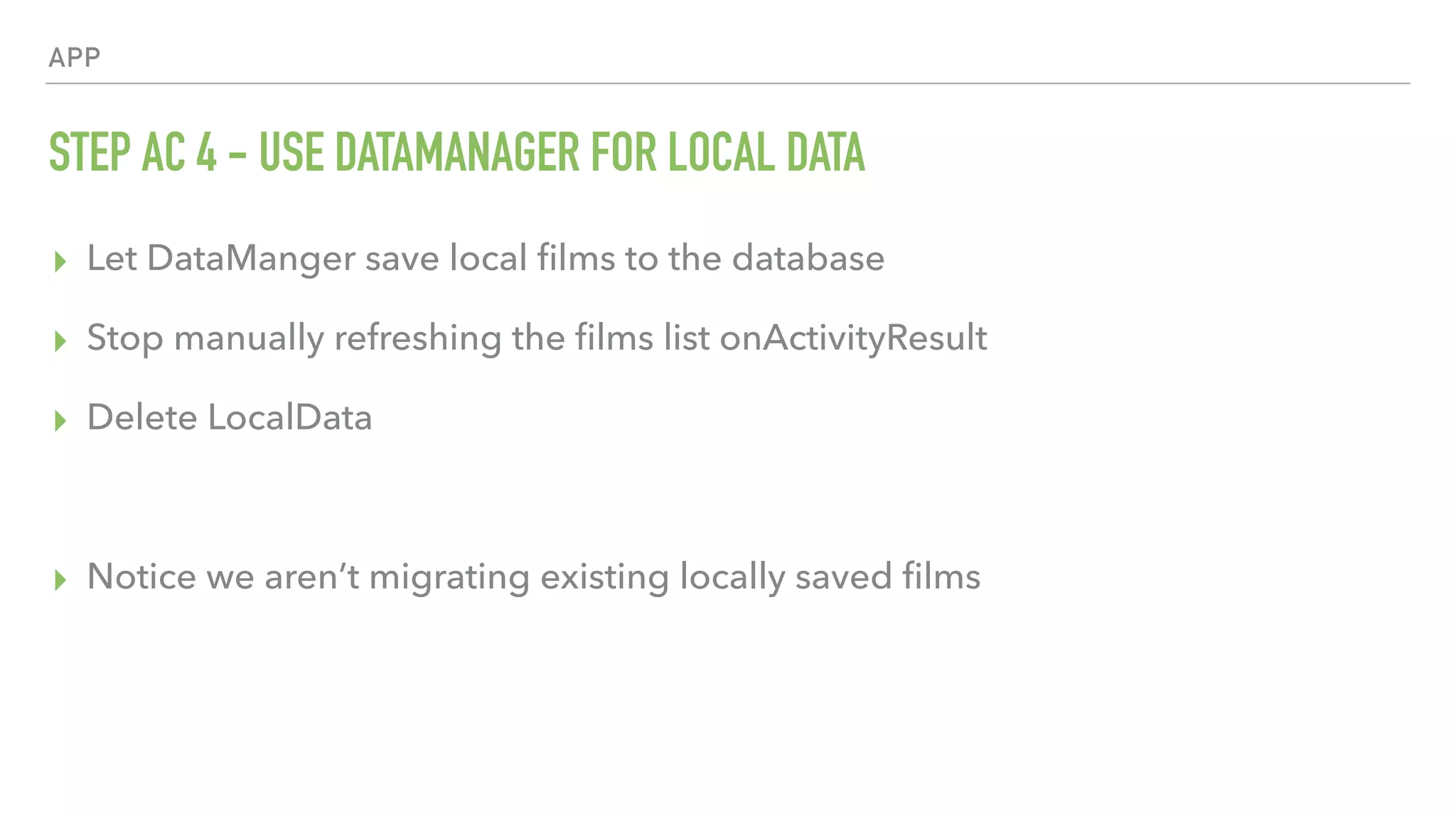 APP STEP AC 4 - USE DATAMANAGER FOR LOCAL DATA ▸ Let DataManger save local ﬁlms to the database ▸ Stop manually refreshing the ﬁlms list onActivityResult ▸ Delete LocalData ▸ Notice we aren’t migrating existing locally saved ﬁlms 