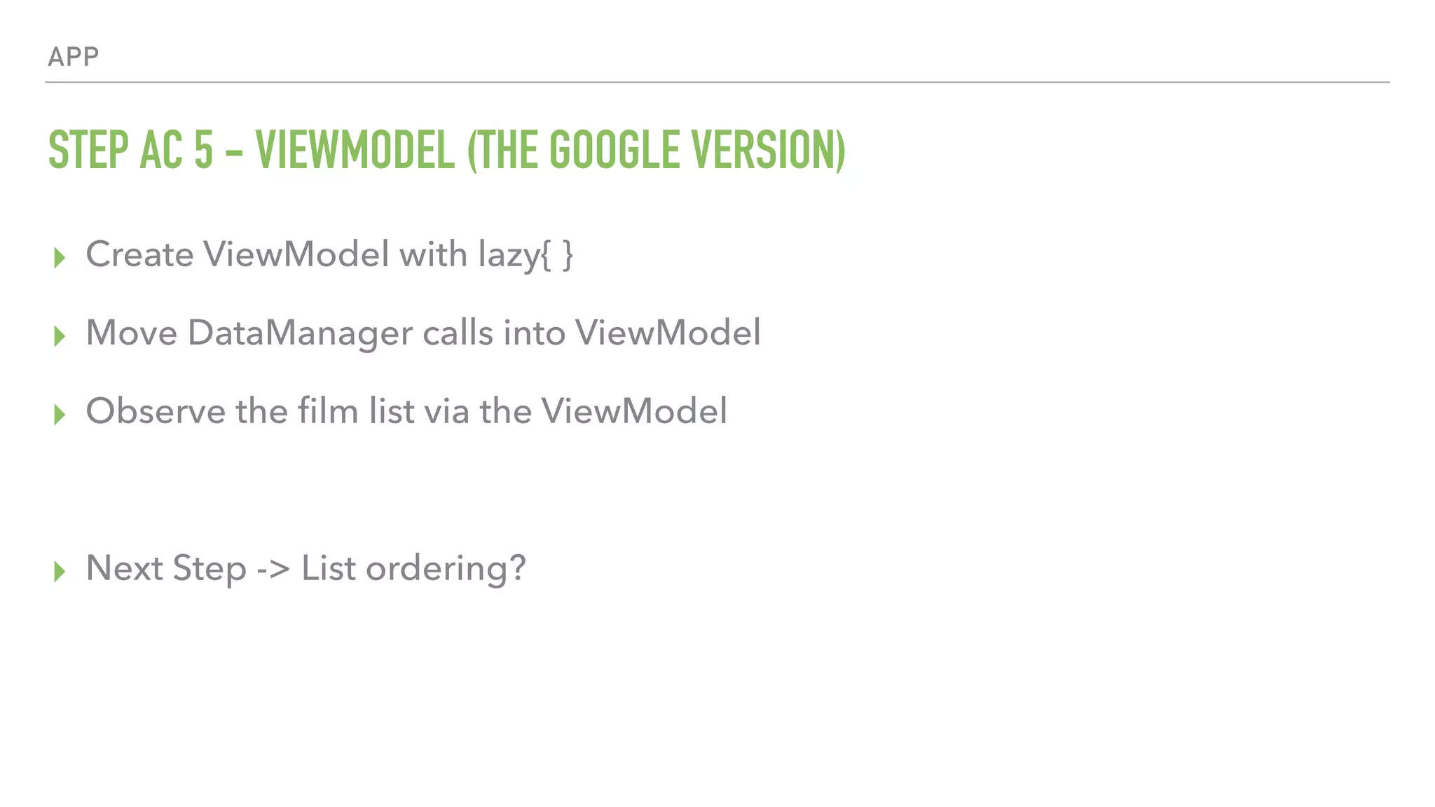 APP STEP AC 5 - VIEWMODEL (THE GOOGLE VERSION) ▸ Create ViewModel with lazy{ } ▸ Move DataManager calls into ViewModel ▸ Observe the ﬁlm list via the ViewModel ▸ Next Step -> List ordering? 