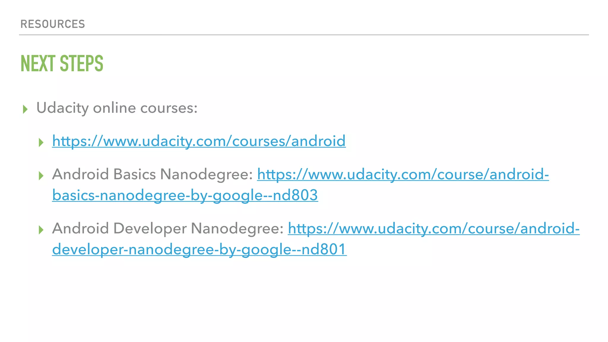 RESOURCES NEXT STEPS ▸ Udacity online courses: ▸ https://www.udacity.com/courses/android ▸ Android Basics Nanodegree: https://www.udacity.com/course/android- basics-nanodegree-by-google--nd803 ▸ Android Developer Nanodegree: https://www.udacity.com/course/android- developer-nanodegree-by-google--nd801 