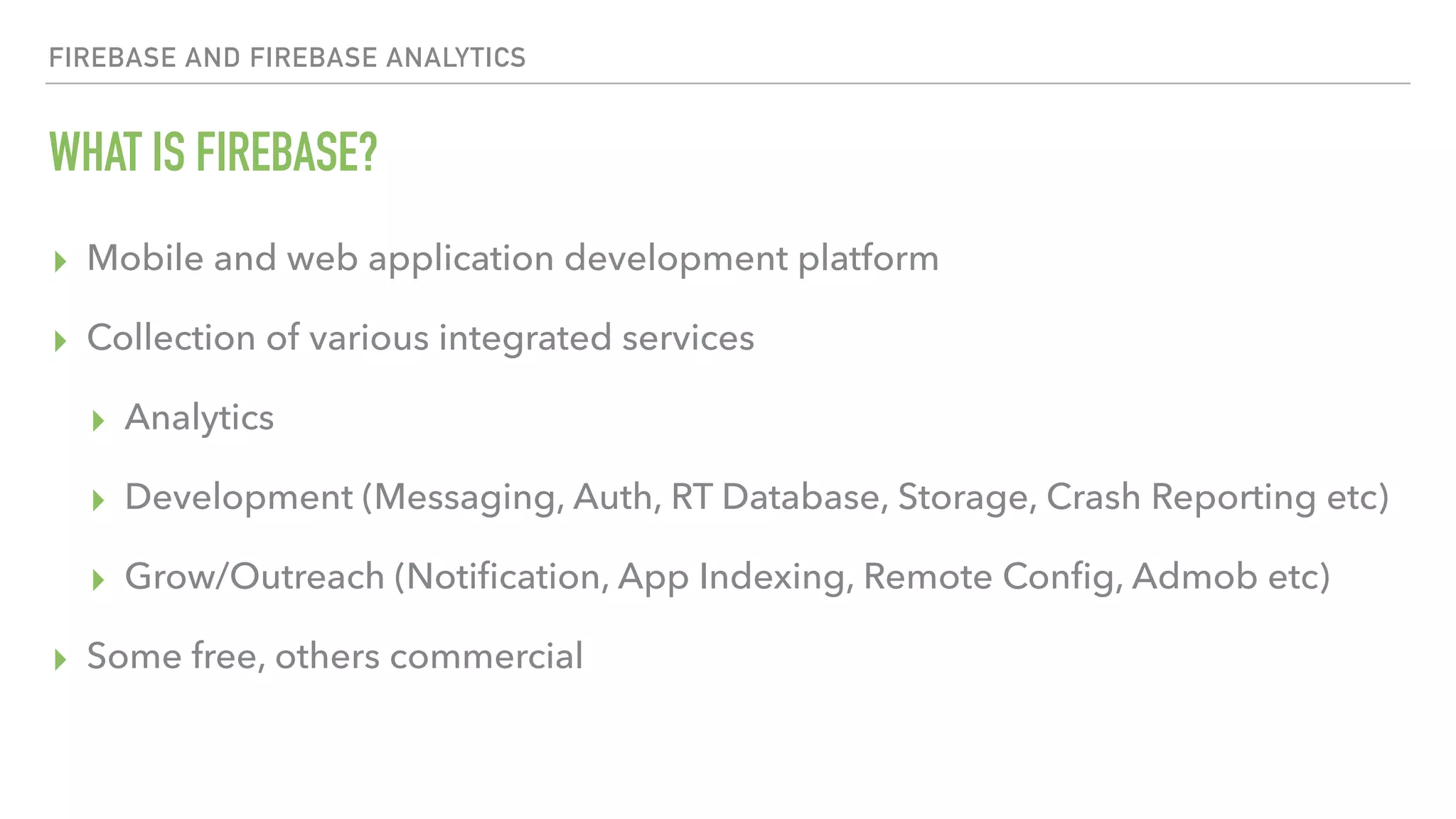 WHAT IS FIREBASE? ▸ Mobile and web application development platform ▸ Collection of various integrated services ▸ Analytics ▸ Development (Messaging, Auth, RT Database, Storage, Crash Reporting etc) ▸ Grow/Outreach (Notiﬁcation, App Indexing, Remote Conﬁg, Admob etc) ▸ Some free, others commercial FIREBASE AND FIREBASE ANALYTICS 