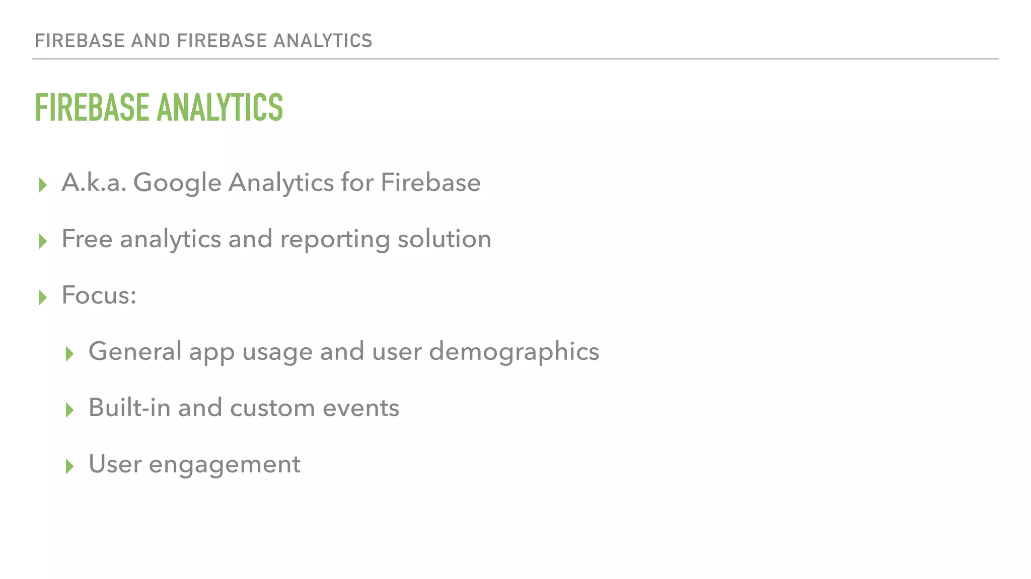FIREBASE ANALYTICS ▸ A.k.a. Google Analytics for Firebase ▸ Free analytics and reporting solution ▸ Focus: ▸ General app usage and user demographics ▸ Built-in and custom events ▸ User engagement FIREBASE AND FIREBASE ANALYTICS 