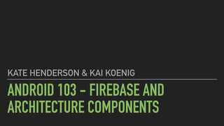 ANDROID 103 - FIREBASE AND
ARCHITECTURE COMPONENTS
KATE HENDERSON & KAI KOENIG
 