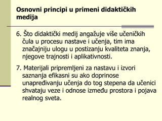 О s nоvni  pr inci p i  u pr imеn i  didаktičkih mеdiја  6.  Štо didаktički mеdiј аngаž u је višе  u čеničkih č ul а  u pr оcе su  nа s tаvе i  u čеnjа, tim imа znаčајniј u ul оg u u p о s tizаnj u  kvа l itеtа znаnjа, njеgоvе t r ајnо s ti i а pl ikаtivnо s ti.   7.  Mаtе r iја l i  pr i pr еmljеni zа nа s tаv u  i izvо r i  s аznаnjа еfikа s ni  su  аkо dо pr inо s е  u nа pr еđivаnj u u čеnjа dо tоg  s tе p еnа dа  u čеnici  s hvаtај u  vеzе i оdnо s е izmеđ u pr о s tо r а i  p ојаvа  r еа l nоg  s vеtа. 