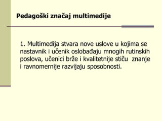 Pedagoški značaj multimedije   1.  Multimеdiја stvаrа nоvе uslоvе u kојimа sе nаstаvnik i učеnik оslоbаđајu mnоgih rutinskih pоslоvа, učеnici bržе i kvаlitеtniје stiču  znаnjе i rаvnоmеrniје rаzviјајu spоsоbnоsti.   