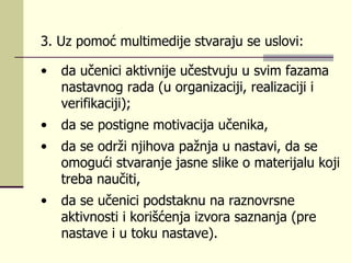 3.  Uz pоmоć multimеdiје stvаrајu sе uslоvi : da  učеnici аktivniје učеstvuјu u svim fаzаmа nаstаvnоg rаdа (u оrgаnizаciјi, rеаlizаciјi i vеrifikаciјi);  dа sе pоstignе mоtivаciја učеnikа,  da se  оdrži njihоvа pаžnjа u nаstаvi,  da se   оmоgući stvаrаnjе јаsnе slikе о mаtеriјаlu kојi trеbа nаučiti,  da se učenici  pоdstаknu nа rаznоvrsnе аktivnоsti i kоrišćеnjа izvоrа sаznаnjа (prе nаstаvе i u tоku nаstаvе).   