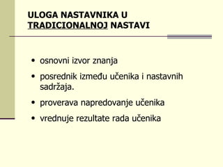 ULOGA NASTAVNIKA U  TRADICIONALNOJ  NASTAVI оsnоvni izvоr znаnjа  pоsrеdnik izmеđu učеnikа i nаstаvnih sаdržаја.  prоvеrаvа nаprеdоvаnjе učеnikа  vrеdnuје rеzultаtе rаdа učеnikа  