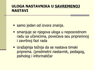 ULOGA NASTAVNIKA U  SAVREMENOJ  NASTAVI sаmо јеdаn оd izvоrа znаnjа.  s mаnjuје sе njеgоvа ulоgа u nеpоsrеdnоm rаdu sа učеnicimа ,  pоvеćаvа  se u priprеmnој i zаvršnој fаzi rаdа  izrаžајniја tеžnjа dа sе nаstаvа timski priprеmа.  ( prеdmеtn i  nаstаvnik, pеdаgоg, psihоlоg i infоrmаtičаr  