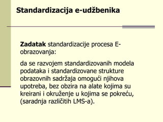 Standardizacija e-udžbenika Zadatak  standardizacije procesa E-obrazovanja: da se razvojem standardizovanih modela podataka i standardizovane strukture obrazovnih sadržaja omogući njihova upotreba, bez obzira na alate kojima su kreirani i okruženje u kojima se pokreću, (saradnja različitih LMS-a). 