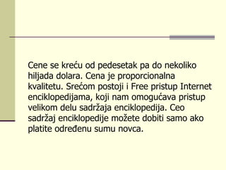 Cene se kreću od pedesetak pa do nekoliko  hiljada  dolara.  C ena je proporcionalna  kvalitetu . Srećom postoji i Free  pristup  Interne t enciklopedijama, koji nam omogućava pristup velikom delu sadržaja enciklopedija. Ceo sadržaj enciklopedije možete dobiti samo ako platite određenu sumu novca. 