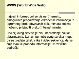 WWW (World Wide Web)   najveći informacioni servis na Internetu, omogućava pronalaženje određenih informacija iz ogromnog broja povezanih dokumenata kojima možemo pristupiti preko Internet mreže.  Prvi cilj ovog servisa je bio unapređenje nauke i obrazovanja. Danas, pomoću ovog servisa mogu da se gledaju tekst, slike i video sekvence, da se čuje zvuk ili pronađu informacije  iz različitih područja. 