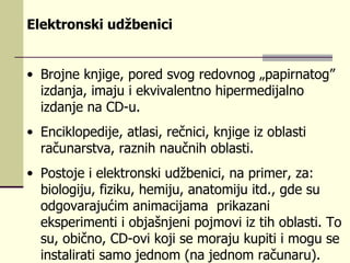Elektronski udžbenici   Brojne knjige, pored svog redovnog „papirnatog” izdanja, imaju i ekvivalentno hipermedijalno izdanje na CD-u.  Enciklopedije, atlasi, rečnici, knjige iz oblasti računarstva, raznih naučnih oblasti.  Postoje i elektronski udžbenici, na primer, za: biologiju, fiziku, hemiju, anatomiju itd., gde su odgovarajućim animacijama  prikazani eksperimenti i objašnjeni pojmovi iz tih oblasti. To su, obično, CD-ovi koji se moraju kupiti i mogu se instalirati samo jednom (na jednom računaru).  