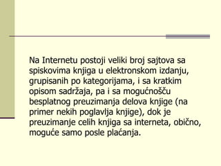 Na Internetu postoji veliki broj sajtova sa spiskovima knjiga u elektronskom izdanju, grupisanih po kategorijama, i sa kratkim opisom sadržaja, pa i sa mogućnošču besplatnog preuzimanja delova knjige (na primer nekih poglavlja knjige), dok je preuzimanje celih knjiga sa interneta, obično, moguće samo posle plaćanja. 