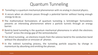 7/30/2022 11
 Tunneling is a quantum mechanical phenomenon with no analog in classical physics.
 It occurs when an electron passes through a potential barrier without having enough
energy to do so.
 The mathematical formulations of quantum tunneling is Schrödinger formulations
presents an interesting phenomenon where a particle tunnels through an energy
barrier.
 Band-to band tunneling is the quantum mechanical phenomena in which the electrons
“tunnel” across the energy gap of the semiconductor.
 For direct tunneling , an electrons travels from the valance band to the conduction band
without the absorption or emission of phonon.
 In the indirect tunneling process, the tunneling particle acquires by change in
momentum by absorbing and emitting the phonon.
Quantum Tunneling
 