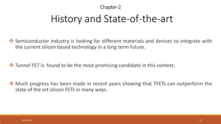30 July 2022 12
Chapter-2
 Semiconductor industry is looking for different materials and devices to integrate with
the current silicon based technology in a long term future.
 Tunnel FET is found to be the most promising candidate in this context.
 Much progress has been made in recent years showing that TFETs can outperform the
state of the art silicon FETs in many ways.
History and State-of-the-art
 