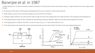 7/30/2022 13
 The key point of this device is that the gate overlapping with the source is essential to make surface inversion.
 Oxide thickness used are 15nm and 20nm; Doping varies from 1E17/cm3 to 1E19/cm3 .
 If doping is higher 1E19/cm3, the surface electric fields are high and most of the voltage drop across oxide and there is less band gap of band bending in Si.
 If the doping density is lower 1E17/cm3 although the band bending is large, the depletion regions are too wide to allow significant tunneling.
 If the doping density is 1E18/cm3 then there is onset of current at Vg= Vd = 3 V with oxide thickness 15 nm.
 If the oxide thickness will increase the tunnel current decreases because the electric field in the Silicon at the same voltage will decrease.
In 1987, Banerjee et al. at Texas Instruments studied the behavior of a three-terminal silicon tunnel device using a p- -region instead of an intrinsic region under
the gate.
Banerjee et al. in 1987
 