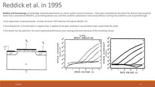 7/30/2022 14
First experiment al demonstration of three terminal TFET with Ion=10-6uA/um @VGS=-5V.
Tunneling barrier is formed when a negative bias is applied to the gate creating an accumulation layer underneath the oxide.
The device has the potential for much improved performance over existing transistors because of the tunneling nature.
Reddick and Amaratunga at Cambridge reported experiments on silicon surface tunnel transistors.. They were motivated by the desire for devices that would be
faster than conventional MOSFETs, as tunneling devices are, and that could be scaled down more easily without running into problems such as punchthrough.
Reddick et al. in 1995
 