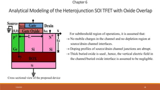 7/30/2022 48
Chapter 6
Analytical Modeling of the Heterojunction SOI TFET with Oxide Overlap
Cross sectional view of the proposed device
For subthreshold region of operations, it is assumed that:
No mobile charges in the channel and no depletion region at
source/drain channel interfaces.
Doping profiles of source/drain channe

 l junctions are abrupt.
Thick buried oxide is used , hence, the vertical electric field in
the channel/buried oxide interface is assumed to be negligible.

 