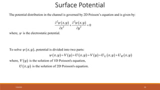 7/30/2022 50
Surface Potential
The potential distribution in the channel is governed by 2D Poisson’s equation and is given by:
   
2 2
2 2
, ,
where, is the electrostat
0
ic potential.
x y x y
x y
 

 
 
 
 
           
 
 
To solve , potential is divided into two parts:
,
, , , ,
where, is the solution of 1D Poisson's equation,
, is th ol
e s
L R
x y
x y V y U x y V y U x y U x y
V y
U x y

     
ution of 2D Poisson's equation.
 