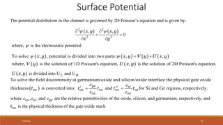 7/30/2022 51
Surface Potential
The potential distribution in the channel is governed by 2D Poisson’s equation and is given by:
   
2 2
2 2
, ,
where, is the electrostat
0
ic potential.
x y x y
x y
 

 
 
 
 
, is divided into U and U
L R
U x y
       
   
, , ,
where, is the solution of 1D Poisson's equation, , is the
To solve , potential is divided i
solution of 2D Poisson's equation.
nto two parts:
x y x y V y U x y
V y U x y
   
 
To solve the field discontinuity at germanium/oxide and silicon/oxide interface the physical gate oxide
thickness is converted into: and for Si and Ge regions, respect
ge si
ox ox ox ox ox
ox ox
t t t t
t
 
 

 
 ively.
where , , and are the relative permittivities of the oxide, silicon, and germanium, respectively, and
is the physical thickness of the gate oxide stack
  
ox si ge
ox
t
 