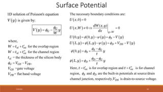 7/30/2022 52
 
 
1D solution of Poisson's equation
is given by:
G
G
V y
V y y
W


 
Surface Potential
 
 
       
       
 
 
The necessary boundary conditions are:
,0 0
( , )
, 0 0
0, 0,
, ,
0,
,
y W
S
D DS
S G
S
D G
D
U x
dW x y
U x W
dx
U y y y V y
U L y L y y V V y
y y
t
L y y
t
  
  
 
 
 
 


  
   
    

 

 
where,
for the overlap region
for the channel region
the thickness of the silicon body
,
=
=
=gate voltag
flat band voltage
e
G F
si ox
si ox
si
G
G
F
S B
B
S
W
V
V
W t t
t t
t
V
V


 

 

 
Here, is for overlap region and is for channel
region, and are the built-in potentials at source/drain
channel junction, respectively, is drain-to-source voltage.
ox ox
S D
DS
t t t t
V
 
 
 
 