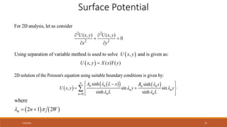 7/30/2022 53
2 2
2 2
For 2D analysis, let us consider
( , ) ( , )
0
 
 
 
U x y U x y
x y
 
 
Using separation of variable method is used to solve , and is given as:
, ( ) ( )

U x y
U x y X x Y y
 
 
   
0
2D solution of the Poisson's equation using suitable boundary conditions is given by:
sinh sinh
, sin sin
sinh sinh
 
 
 


 

 
 
 
 
 

n n n n
n n
n n
n
A L x B x
U x y y y
L L
   
2
here
1 2
w
 
 
n n W
Surface Potential
 