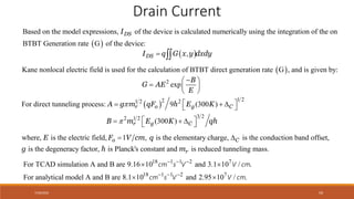 7/30/2022 59
Drain Current
 
,
DS
I q G x y dxdy
 
 
Based on the model expressions, of the device is calculated numerically using the integration of the on
BTBT Generation rate G of the dev e:
ic
DS
I
2
exp
B
G AE
E

 
  
 
 
1 2
2
1 2 2
3 2
2 1 2
: 9 (300 )
For direct tunneling pr
(300
o
)
cess r o g C
r g C
A g m qF h E K
B m E K qh


 
  
 
 
  
 
 
Kane nonlocal electric field is used for the calculation of BTBT direct generation rate G , and is given by:
1 , is the elementary charge, is the conduction band offset,
is the degeneracy factor, is Planck's c
where, is the elec
onstant and is reduced tunneling mass.
tric field, o C
r
F V cm q
g h m
E  
18 1 1 2 7
18 1 1 2 7
For TCAD simulation A and B are
For analytical model A a
9.16 10 and 3.1 10 / .
8.1 10 and 2.95 10 / .
nd B are
  
  
 
 
cm s V V cm
cm s V V cm
 