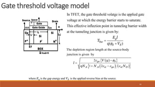 62
Gate threshold voltage model
where is the gap energy and is the applied reverse bias at the source.
g S
E V
 
 
   
 
The depletion region length at the source-body
junction is given by
2
1 2
ge S
A A si ge si D
V y
l
qN N N
 
  


 
In TFET, the gate threshold volatge is the applied gate
voltage at which the energy barrier starts to saturate.
This effective inflection point in tunneling barrier width
at the tunneling junction is given by:
( )
g
bw
S S
E l
T
q V



 