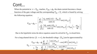 Cont…
When the potential at reaches, the drain current becomes a linear
function of the gate voltage and the corresponding which is found by solving
the following equation:
bw DS D
gs t
x T V
V V

 

 
 
 
 
 
0
0
sinh
sin
sinh
sinh
sin 1
sinh
n bw
ox
n
DS D
n bw ox
ox GS
n
A L T
rt
L
V
B T rt
rt V
L W











 
 

 
 
 
 
 
 
   
 
 
   
  
   
 
 
 
 
 


Due to the hyperbolic terms the above equation cannot be solved for in closed f m
or .
gs
V
   
 
   
   
0
sin
2
cos sin
For a long-ch
sin sin
2
annel device , the threshold voltage can be a
1 sin
pproximated by:
tL
ox
DS D S ox
ox
n
tL
ox
ox
ox
L V
rt
V W rt
W rt
V
rt W
t
W W rt W

   
 
 
  


 
 
  
 
 

 
  
 
 

 
0
ox
n
rt




64
 